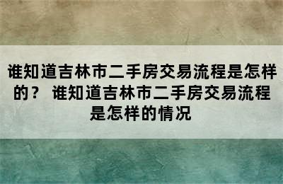 谁知道吉林市二手房交易流程是怎样的？ 谁知道吉林市二手房交易流程是怎样的情况